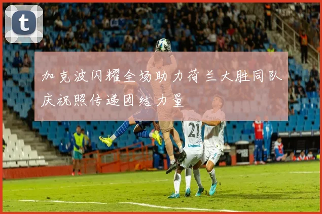 加克波闪耀全场助力荷兰大胜同队庆祝照传递团结力量