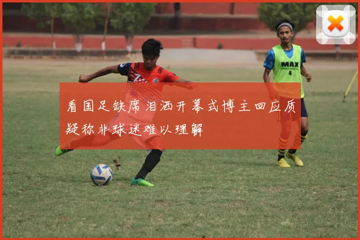 看国足缺席泪洒开幕式博主回应质疑称非球迷难以理解