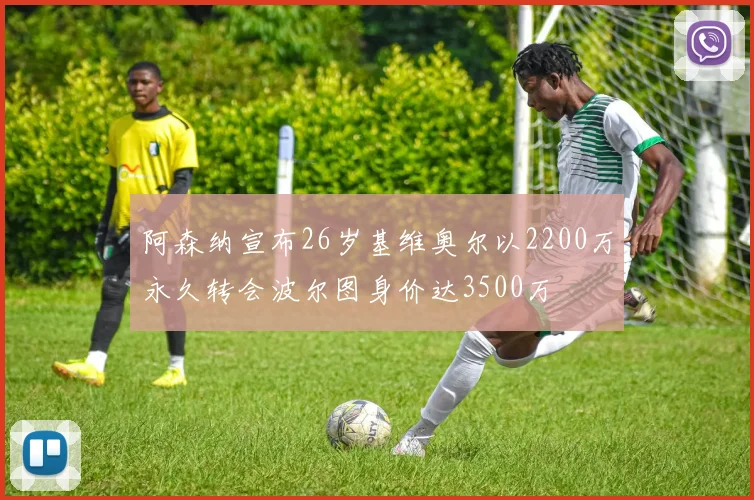阿森纳宣布26岁基维奥尔以2200万永久转会波尔图身价达3500万