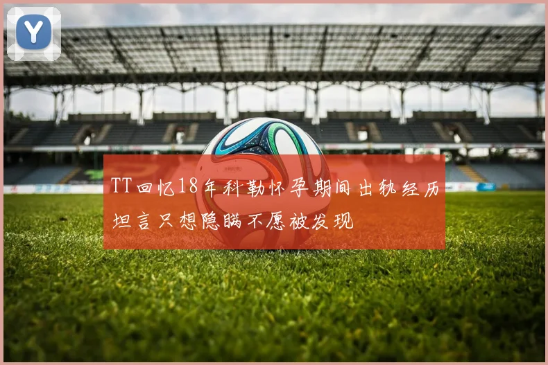TT回忆18年科勒怀孕期间出轨经历坦言只想隐瞒不愿被发现
