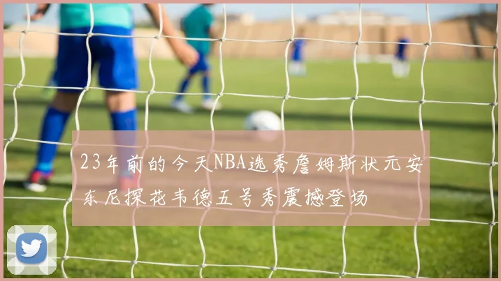 23年前的今天NBA选秀詹姆斯状元安东尼探花韦德五号秀震撼登场