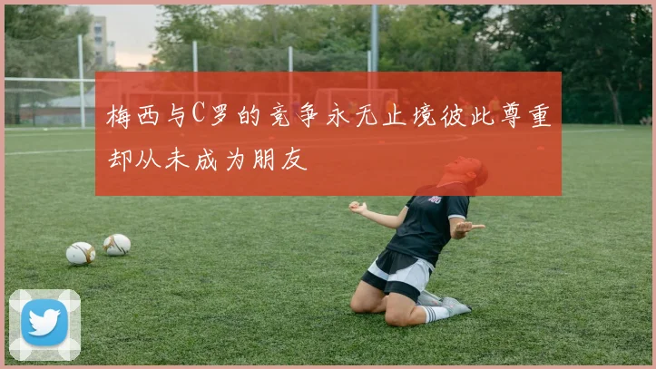 梅西与C罗的竞争永无止境彼此尊重却从未成为朋友