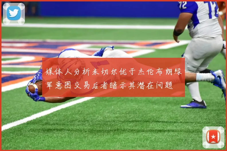 媒体人分析米切尔优于杰伦布朗绿军意图交易后者暗示其潜在问题