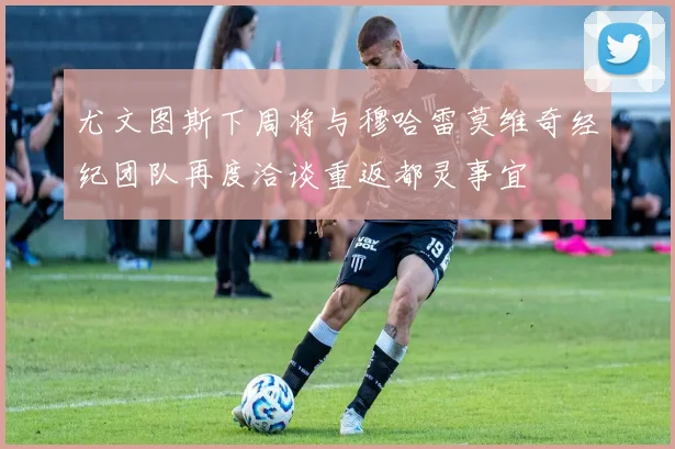 尤文图斯下周将与穆哈雷莫维奇经纪团队再度洽谈重返都灵事宜