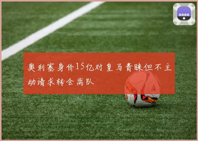 奥利塞身价15亿对皇马青睐但不主动请求转会离队