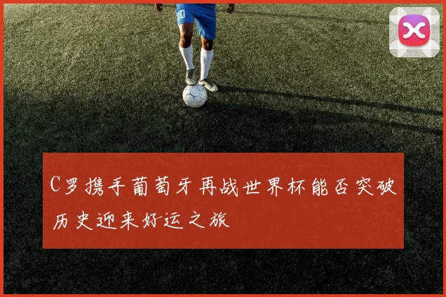 C罗携手葡萄牙再战世界杯能否突破历史迎来好运之旅
